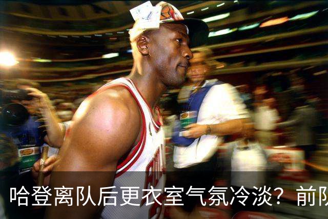 哈登离队后更衣室气氛冷淡？前队友透露其影响